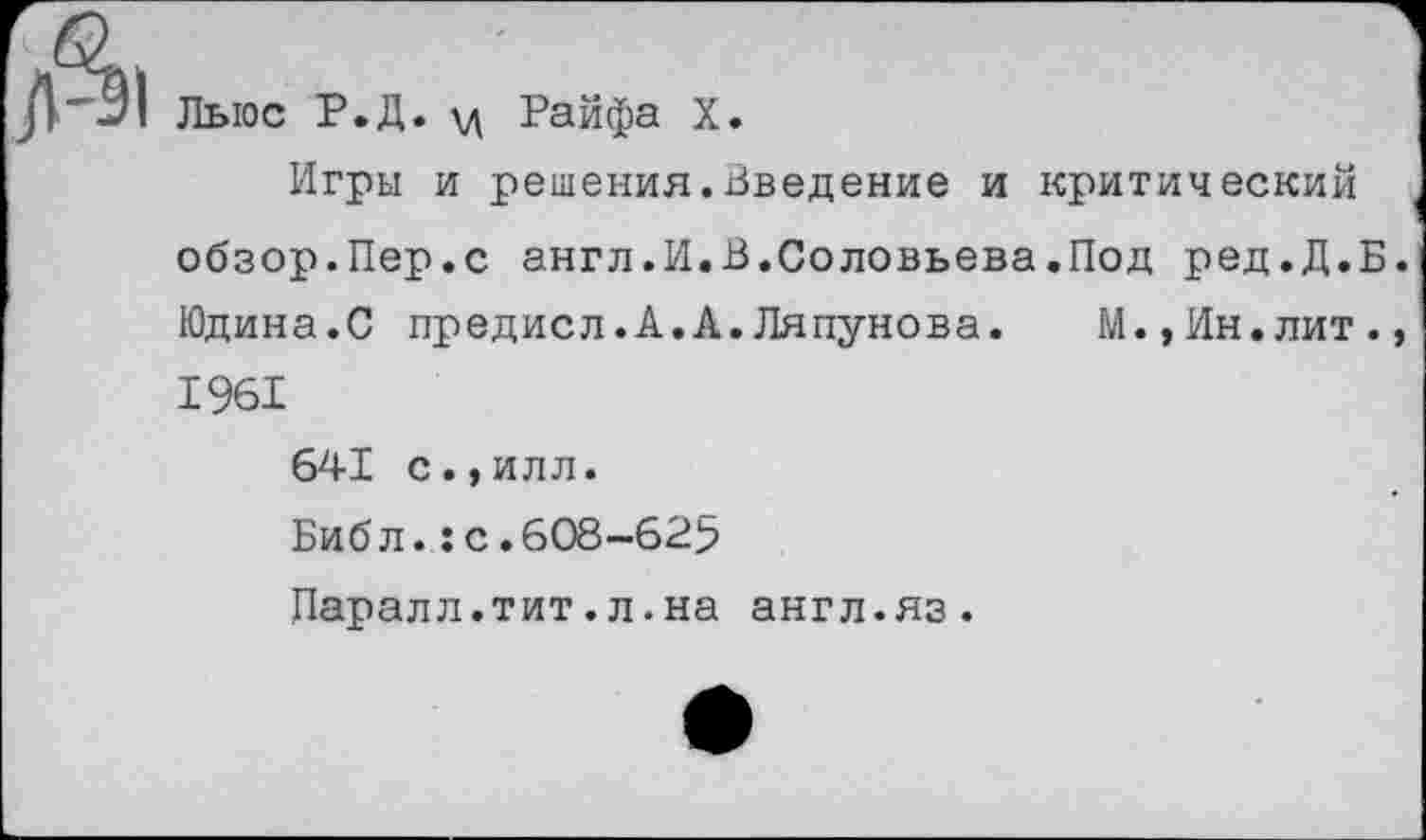 ﻿
Лыос Р.Д. \д Райфа X.
Игры и решения.Введение и критический
обзор.Пер.с англ.И.В.Соловьева.Под ред.Д.Б.
Юдина.С предисл.А.А.Ляпунова.	М.»Ин.лит.,
1961
641 с.,илл.
Библ.:с.608-625
Паралл.тит.л.на англ.яз.